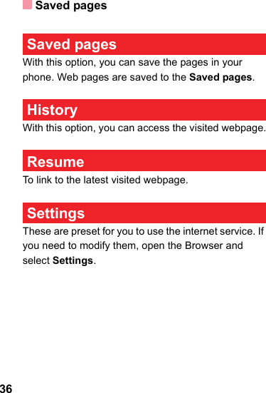 Saved pages36 Saved pagesWith this option, you can save the pages in your phone. Web pages are saved to the Saved pages. HistoryWith this option, you can access the visited webpage. ResumeTo link to the latest visited webpage. SettingsThese are preset for you to use the internet service. If you need to modify them, open the Browser and select Settings.