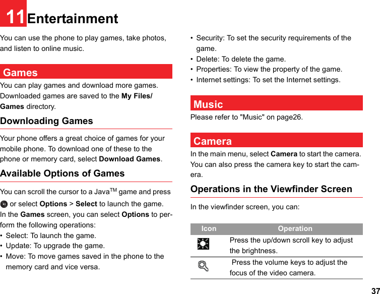 3711EntertainmentYou can use the phone to play games, take photos, and listen to online music. GamesYou can play games and download more games.Downloaded games are saved to the My Files/Games directory.Downloading GamesYour phone offers a great choice of games for your mobile phone. To download one of these to the phone or memory card, select Download Games.Available Options of GamesYou can scroll the cursor to a JavaTM game and press  or select Options &gt; Select to launch the game.In the Games screen, you can select Options to per-form the following operations:• Select: To launch the game.• Update: To upgrade the game.• Move: To move games saved in the phone to the memory card and vice versa.• Security: To set the security requirements of the game.• Delete: To delete the game.• Properties: To view the property of the game.• Internet settings: To set the Internet settings. MusicPlease refer to &quot;Music&quot; on page26. CameraIn the main menu, select Camera to start the camera. You can also press the camera key to start the cam-era.Operations in the Viewfinder ScreenIn the viewfinder screen, you can:Icon OperationPress the up/down scroll key to adjust the brightness. Press the volume keys to adjust the focus of the video camera.