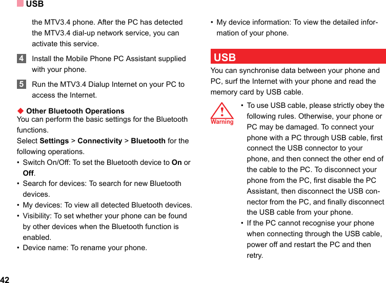 USB42the MTV3.4 phone. After the PC has detected the MTV3.4 dial-up network service, you can activate this service. 4Install the Mobile Phone PC Assistant supplied with your phone. 5Run the MTV3.4 Dialup Internet on your PC to access the Internet.◆ Other Bluetooth OperationsYou can perform the basic settings for the Bluetooth functions.Select Settings &gt; Connectivity &gt; Bluetooth for the following operations.• Switch On/Off: To set the Bluetooth device to On or Off.• Search for devices: To search for new Bluetooth devices.• My devices: To view all detected Bluetooth devices.• Visibility: To set whether your phone can be found by other devices when the Bluetooth function is enabled.• Device name: To rename your phone.• My device information: To view the detailed infor-mation of your phone. USBYou can synchronise data between your phone and PC, surf the Internet with your phone and read the memory card by USB cable.!æØ³Ê!Warning • To use USB cable, please strictly obey the following rules. Otherwise, your phone or PC may be damaged. To connect your phone with a PC through USB cable, first connect the USB connector to your phone, and then connect the other end of the cable to the PC. To disconnect your phone from the PC, first disable the PC Assistant, then disconnect the USB con-nector from the PC, and finally disconnect the USB cable from your phone.• If the PC cannot recognise your phone when connecting through the USB cable, power off and restart the PC and then retry.