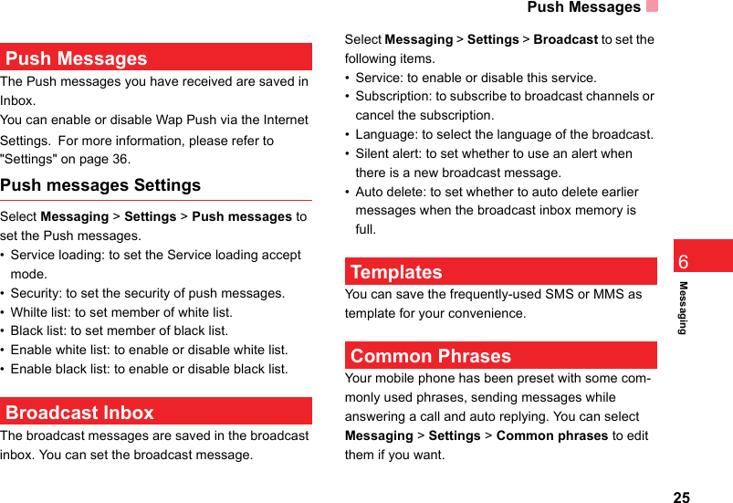 Push Messages25Messaging6 Push MessagesThe Push messages you have received are saved in Inbox.You can enable or disable Wap Push via the Internet Settings. For more information, please refer to&quot;Settings&quot; on page 36.Push messages SettingsSelect Messaging &gt; Settings &gt; Push messages to set the Push messages.• Service loading: to set the Service loading accept mode.• Security: to set the security of push messages.• Whilte list: to set member of white list.• Black list: to set member of black list.• Enable white list: to enable or disable white list.• Enable black list: to enable or disable black list. Broadcast InboxThe broadcast messages are saved in the broadcast inbox. You can set the broadcast message.Select Messaging &gt; Settings &gt; Broadcast to set the following items.• Service: to enable or disable this service.• Subscription: to subscribe to broadcast channels or cancel the subscription.• Language: to select the language of the broadcast. • Silent alert: to set whether to use an alert when there is a new broadcast message.• Auto delete: to set whether to auto delete earlier messages when the broadcast inbox memory is full. TemplatesYou can save the frequently-used SMS or MMS as template for your convenience. Common PhrasesYour mobile phone has been preset with some com-monly used phrases, sending messages while answering a call and auto replying. You can select Messaging &gt; Settings &gt; Common phrases to edit them if you want.