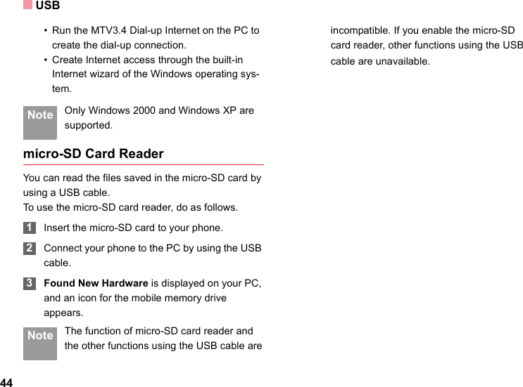 USB44• Run the MTV3.4 Dial-up Internet on the PC to create the dial-up connection.• Create Internet access through the built-in Internet wizard of the Windows operating sys-tem. Note Only Windows 2000 and Windows XP are supported.micro-SD Card ReaderYou can read the files saved in the micro-SD card by using a USB cable.To use the micro-SD card reader, do as follows. 1Insert the micro-SD card to your phone. 2Connect your phone to the PC by using the USB cable. 3Found New Hardware is displayed on your PC, and an icon for the mobile memory drive appears. Note The function of micro-SD card reader and the other functions using the USB cable areincompatible. If you enable the micro-SD card reader, other functions using the USBcable are unavailable.