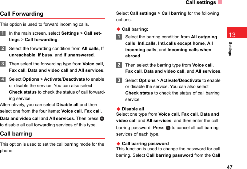 Call settings47Settings13Call ForwardingThis option is used to forward incoming calls. 1In the main screen, select Settings &gt; Call set-tings &gt; Call forwarding. 2Select the forwarding condition from All calls, If unreachable, If busy, and If unanswered. 3Then select the forwarding type from Voice call, Fax call, Data and video call and All services. 4Select Options &gt; Activate/Deactivate to enable or disable the service. You can also select Check status to check the status of call forward-ing service.Alternatively, you can select Disable all and then select one from the four items: Voice call, Fax call, Data and video call and All services. Then press   to disable all call forwarding services of this type. Call barringThis option is used to set the call barring mode for the phone.Select Call settings &gt; Call barring for the following options:◆ Call barring: 1Select the barring condition from All outgoing calls, Intl.calls, Intl.calls except home, All incoming calls, and Incoming calls when abroad. 2Then select the barring type from Voice call, Fax call, Data and video call, and All services. 3Select Options &gt; Activate/Deactivate to enable or disable the service. You can also select Check status to check the status of call barring service.◆ Disable allSelect one type from Voice call, Fax call, Data and video call and All services, and then enter the call barring password. Press   to cancel all call barring services of each type.◆ Call barring passwordThis function is used to change the password for call barring. Select Call barring password from the Call 