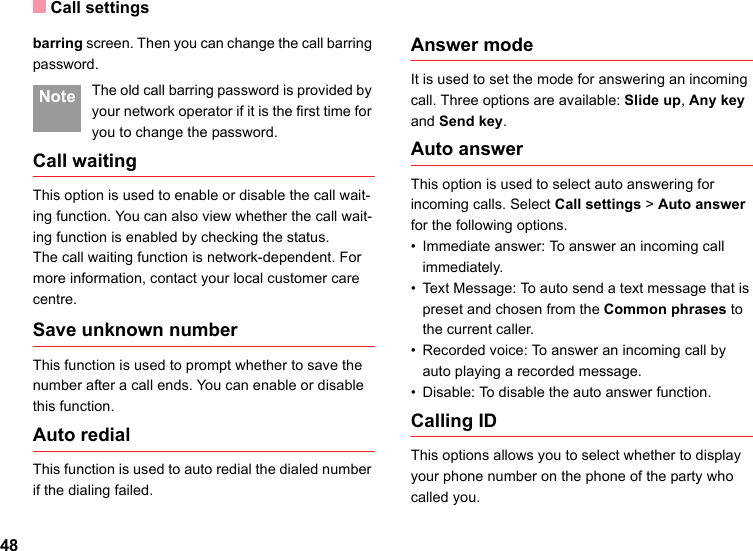 Call settings48barring screen. Then you can change the call barring password. Note The old call barring password is provided by your network operator if it is the first time for you to change the password.Call waitingThis option is used to enable or disable the call wait-ing function. You can also view whether the call wait-ing function is enabled by checking the status.The call waiting function is network-dependent. For more information, contact your local customer care centre.Save unknown numberThis function is used to prompt whether to save the number after a call ends. You can enable or disable this function.Auto redialThis function is used to auto redial the dialed number if the dialing failed.Answer modeIt is used to set the mode for answering an incoming call. Three options are available: Slide up, Any key and Send key.Auto answerThis option is used to select auto answering for incoming calls. Select Call settings &gt; Auto answer for the following options.• Immediate answer: To answer an incoming call immediately.• Text Message: To auto send a text message that is preset and chosen from the Common phrases to the current caller.• Recorded voice: To answer an incoming call by auto playing a recorded message.• Disable: To disable the auto answer function.Calling IDThis options allows you to select whether to display your phone number on the phone of the party who called you.