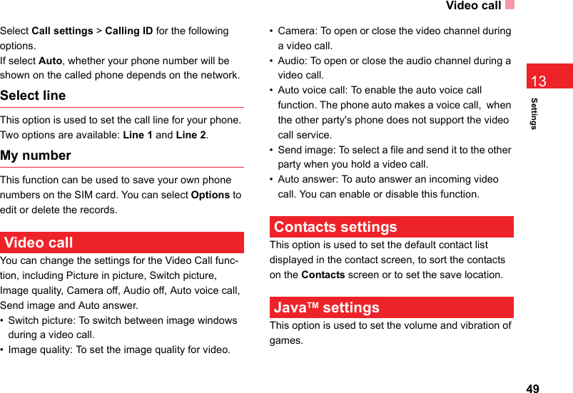 Video call49Settings13Select Call settings &gt; Calling ID for the following options.If select Auto, whether your phone number will be shown on the called phone depends on the network.Select lineThis option is used to set the call line for your phone. Two options are available: Line 1 and Line 2.My numberThis function can be used to save your own phone numbers on the SIM card. You can select Options to edit or delete the records. Video call You can change the settings for the Video Call func-tion, including Picture in picture, Switch picture, Image quality, Camera off, Audio off, Auto voice call, Send image and Auto answer.• Switch picture: To switch between image windows during a video call. • Image quality: To set the image quality for video. • Camera: To open or close the video channel during a video call.• Audio: To open or close the audio channel during a video call.• Auto voice call: To enable the auto voice call function. The phone auto makes a voice call,  when the other party&apos;s phone does not support the video call service.• Send image: To select a file and send it to the other party when you hold a video call.• Auto answer: To auto answer an incoming video call. You can enable or disable this function. Contacts settingsThis option is used to set the default contact list displayed in the contact screen, to sort the contacts on the Contacts screen or to set the save location. JavaTM settingsThis option is used to set the volume and vibration of games.