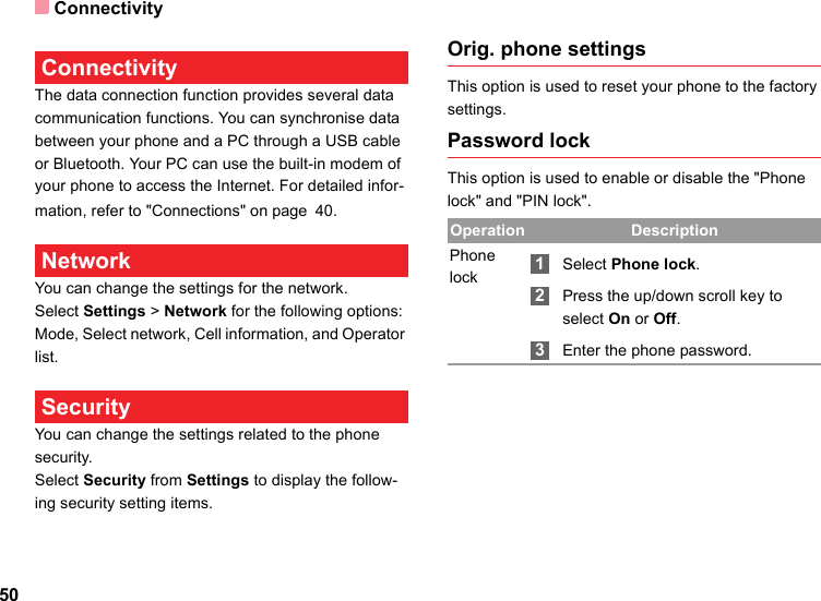 Connectivity50 ConnectivityThe data connection function provides several data communication functions. You can synchronise data between your phone and a PC through a USB cable or Bluetooth. Your PC can use the built-in modem of your phone to access the Internet. For detailed infor-mation, refer to &quot;Connections&quot; on page 40. Network You can change the settings for the network.Select Settings &gt; Network for the following options: Mode, Select network, Cell information, and Operator list. Security You can change the settings related to the phone security.Select Security from Settings to display the follow-ing security setting items.Orig. phone settingsThis option is used to reset your phone to the factory settings.Password lockThis option is used to enable or disable the &quot;Phone lock&quot; and &quot;PIN lock&quot;.Operation DescriptionPhone lock 1Select Phone lock. 2Press the up/down scroll key to select On or Off. 3Enter the phone password.