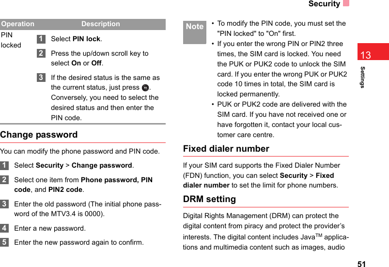 Security51Settings13Change passwordYou can modify the phone password and PIN code. 1Select Security &gt; Change password. 2Select one item from Phone password, PIN code, and PIN2 code. 3Enter the old password (The initial phone pass-word of the MTV3.4 is 0000). 4Enter a new password. 5Enter the new password again to confirm. Note • To modify the PIN code, you must set the &quot;PIN locked&quot; to &quot;On&quot; first.• If you enter the wrong PIN or PIN2 three times, the SIM card is locked. You need the PUK or PUK2 code to unlock the SIM card. If you enter the wrong PUK or PUK2 code 10 times in total, the SIM card is locked permanently.• PUK or PUK2 code are delivered with the SIM card. If you have not received one or have forgotten it, contact your local cus-tomer care centre.Fixed dialer numberIf your SIM card supports the Fixed Dialer Number (FDN) function, you can select Security &gt; Fixed dialer number to set the limit for phone numbers.DRM settingDigital Rights Management (DRM) can protect the digital content from piracy and protect the provider’s interests. The digital content includes JavaTM applica-tions and multimedia content such as images, audio PIN locked 1Select PIN lock. 2Press the up/down scroll key to select On or Off. 3If the desired status is the same as the current status, just press  . Conversely, you need to select the desired status and then enter the PIN code.Operation Description