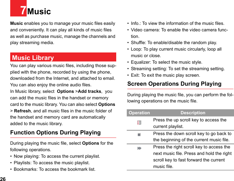 267MusicMusic enables you to manage your music files easily and conveniently. It can play all kinds of music files as well as purchase music, manage the channels and play streaming media.  Music LibraryYou can play various music files, including those sup-plied with the phone, recorded by using the phone, downloaded from the Internet, and attached to email. You can also enjoy the online audio files.In Music library, select  Options &gt;Add tracks,  you can add the music files in the handset or memory card to the music library. You can also select Options &gt; Refresh, and all music files in the music folder of the handset and memory card are automatically added to the music library.Function Options During PlayingDuring playing the music file, select Options for the following operations.• Now playing: To access the current playlist.• Playlists: To access the music playlist.• Bookmarks: To access the bookmark list.• Info.: To view the information of the music files.• Video camera: To enable the video camera func-tion.• Shuffle: To enable/disable the random play.• Loop: To play current music circularly, loop all music or close.• Equalizer: To select the music style.• Streaming setting: To set the streaming setting.• Exit: To exit the music play screen.Screen Operations During PlayingDuring playing the music file, you can perform the fol-lowing operations on the music file.Operation DescriptionPress the up scroll key to access the current playlist.Press the down scroll key to go back to the beginning of the current music file.Press the right scroll key to access the next music file. Press and hold the right scroll key to fast forward the current music file.