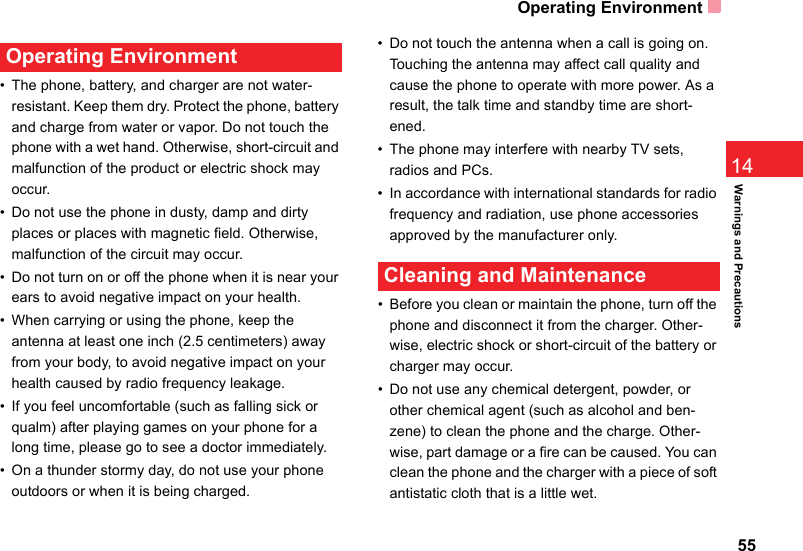 Operating Environment5514Warnings and Precautions Operating Environment• The phone, battery, and charger are not water-resistant. Keep them dry. Protect the phone, battery and charge from water or vapor. Do not touch the phone with a wet hand. Otherwise, short-circuit and malfunction of the product or electric shock may occur.• Do not use the phone in dusty, damp and dirty places or places with magnetic field. Otherwise, malfunction of the circuit may occur.• Do not turn on or off the phone when it is near your ears to avoid negative impact on your health.• When carrying or using the phone, keep the antenna at least one inch (2.5 centimeters) away from your body, to avoid negative impact on your health caused by radio frequency leakage.• If you feel uncomfortable (such as falling sick or qualm) after playing games on your phone for a long time, please go to see a doctor immediately.• On a thunder stormy day, do not use your phone outdoors or when it is being charged.• Do not touch the antenna when a call is going on. Touching the antenna may affect call quality and cause the phone to operate with more power. As a result, the talk time and standby time are short-ened.• The phone may interfere with nearby TV sets, radios and PCs.• In accordance with international standards for radio frequency and radiation, use phone accessories approved by the manufacturer only. Cleaning and Maintenance• Before you clean or maintain the phone, turn off the phone and disconnect it from the charger. Other-wise, electric shock or short-circuit of the battery or charger may occur.• Do not use any chemical detergent, powder, or other chemical agent (such as alcohol and ben-zene) to clean the phone and the charge. Other-wise, part damage or a fire can be caused. You can clean the phone and the charger with a piece of soft antistatic cloth that is a little wet.