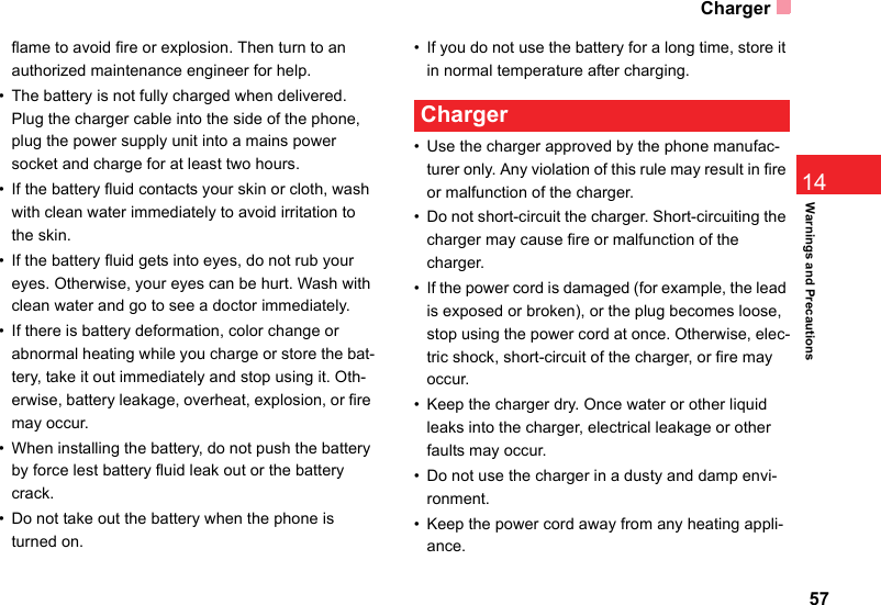 Charger5714Warnings and Precautionsflame to avoid fire or explosion. Then turn to an authorized maintenance engineer for help.• The battery is not fully charged when delivered. Plug the charger cable into the side of the phone, plug the power supply unit into a mains power socket and charge for at least two hours.• If the battery fluid contacts your skin or cloth, wash with clean water immediately to avoid irritation to the skin.• If the battery fluid gets into eyes, do not rub your eyes. Otherwise, your eyes can be hurt. Wash with clean water and go to see a doctor immediately.• If there is battery deformation, color change or abnormal heating while you charge or store the bat-tery, take it out immediately and stop using it. Oth-erwise, battery leakage, overheat, explosion, or fire may occur.• When installing the battery, do not push the battery by force lest battery fluid leak out or the battery crack.• Do not take out the battery when the phone is turned on.• If you do not use the battery for a long time, store it in normal temperature after charging. Charger• Use the charger approved by the phone manufac-turer only. Any violation of this rule may result in fire or malfunction of the charger.• Do not short-circuit the charger. Short-circuiting the charger may cause fire or malfunction of the charger.• If the power cord is damaged (for example, the lead is exposed or broken), or the plug becomes loose, stop using the power cord at once. Otherwise, elec-tric shock, short-circuit of the charger, or fire may occur.• Keep the charger dry. Once water or other liquid leaks into the charger, electrical leakage or other faults may occur.• Do not use the charger in a dusty and damp envi-ronment.• Keep the power cord away from any heating appli-ance.