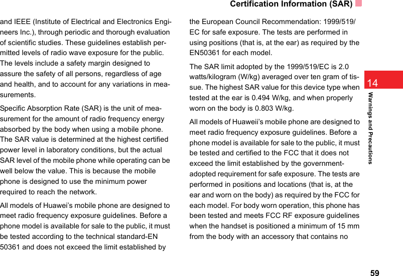 Certification Information (SAR)5914Warnings and Precautionsand IEEE (Institute of Electrical and Electronics Engi-neers Inc.), through periodic and thorough evaluation of scientific studies. These guidelines establish per-mitted levels of radio wave exposure for the public. The levels include a safety margin designed to assure the safety of all persons, regardless of age and health, and to account for any variations in mea-surements.Specific Absorption Rate (SAR) is the unit of mea-surement for the amount of radio frequency energy absorbed by the body when using a mobile phone. The SAR value is determined at the highest certified power level in laboratory conditions, but the actual SAR level of the mobile phone while operating can be well below the value. This is because the mobile phone is designed to use the minimum power required to reach the network.All models of Huawei’s mobile phone are designed to meet radio frequency exposure guidelines. Before a phone model is available for sale to the public, it must be tested according to the technical standard-EN 50361 and does not exceed the limit established by the European Council Recommendation: 1999/519/EC for safe exposure. The tests are performed in using positions (that is, at the ear) as required by the EN50361 for each model.The SAR limit adopted by the 1999/519/EC is 2.0 watts/kilogram (W/kg) averaged over ten gram of tis-sue. The highest SAR value for this device type when tested at the ear is 0.494 W/kg, and when properly worn on the body is 0.803 W/kg.All models of Huaweii’s mobile phone are designed to meet radio frequency exposure guidelines. Before a phone model is available for sale to the public, it must be tested and certified to the FCC that it does not exceed the limit established by the government-adopted requirement for safe exposure. The tests are performed in positions and locations (that is, at the ear and worn on the body) as required by the FCC for each model. For body worn operation, this phone has been tested and meets FCC RF exposure guidelines when the handset is positioned a minimum of 15 mm from the body with an accessory that contains no 
