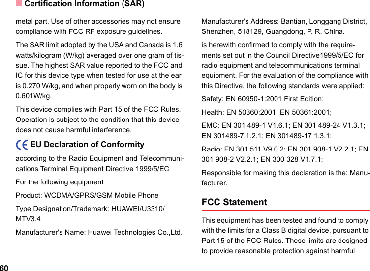 Certification Information (SAR)60metal part. Use of other accessories may not ensure  compliance with FCC RF exposure guidelines.The SAR limit adopted by the USA and Canada is 1.6 watts/kilogram (W/kg) averaged over one gram of tis-sue. The highest SAR value reported to the FCC and IC for this device type when tested for use at the ear is 0.270 W/kg, and when properly worn on the body is 0.601W/kg.This device complies with Part 15 of the FCC Rules. Operation is subject to the condition that this device does not cause harmful interference.    EU Declaration of Conformityaccording to the Radio Equipment and Telecommuni-cations Terminal Equipment Directive 1999/5/ECFor the following equipment Product: WCDMA/GPRS/GSM Mobile PhoneType Designation/Trademark: HUAWEI/U3310/MTV3.4Manufacturer&apos;s Name: Huawei Technologies Co.,Ltd.Manufacturer&apos;s Address: Bantian, Longgang District, Shenzhen, 518129, Guangdong, P. R. China.is herewith confirmed to comply with the require-ments set out in the Council Directive1999/5/EC for radio equipment and telecommunications terminal equipment. For the evaluation of the compliance with this Directive, the following standards were applied:Safety: EN 60950-1:2001 First Edition;Health: EN 50360:2001; EN 50361:2001;EMC: EN 301 489-1 V1.6.1; EN 301 489-24 V1.3.1; EN 301489-7 1.2.1; EN 301489-17 1.3.1;Radio: EN 301 511 V9.0.2; EN 301 908-1 V2.2.1; EN 301 908-2 V2.2.1; EN 300 328 V1.7.1;Responsible for making this declaration is the: Manu-facturer.FCC StatementThis equipment has been tested and found to comply with the limits for a Class B digital device, pursuant to Part 15 of the FCC Rules. These limits are designed to provide reasonable protection against harmful 
