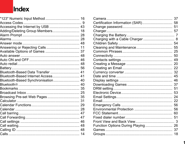 1&quot;123&quot; Numeric Input Method .................................. 16Access Codes .......................................................... 9Accessing the Internet by USB .............................. 43Adding/Deleting Group Members........................... 18Alarm Prompt ......................................................... 28Alarms.................................................................... 28Answer mode ......................................................... 48Answering or Rejecting Calls ................................. 11Available Options of Games .................................. 37Auto answer ........................................................... 48Auto ON and OFF .................................................. 46Auto redial.............................................................. 48Battery.................................................................... 56Bluetooth-Based Data Transfer ............................. 41Bluetooth-Based Internet Access........................... 41Bluetooth-Based Synchronisation.......................... 40Bluetooth®............................................................. 40Bookmarks ............................................................. 35Broadcast Inbox ..................................................... 25Browsing Pre-set Web Pages ................................ 35Calculator ............................................................... 31Calendar Functions................................................ 29Calendar ................................................................ 28Call barring............................................................. 47Call Forwarding ...................................................... 47Call settings ........................................................... 46Call waiting............................................................. 48Calling ID ............................................................... 48Calls ....................................................................... 14Camera ..................................................................  37Certification Information (SAR)..............................  58Change password..................................................  51Charger..................................................................  57Charging the Battery................................................  7Charging with a Cable Charger ...............................  8Children Safety ......................................................  54Cleaning and Maintenance....................................  55Common Phrases..................................................  25Connectivity ........................................................... 50Contacts settings ...................................................  49Creating a Message ..............................................  20Creating an Email ..................................................  22Currency converter ................................................  32Date and time ........................................................  45Display settings .....................................................  46Downloading Games .............................................  37DRM setting...........................................................  51Electronic Device...................................................  53Email Settings........................................................  24Email......................................................................  22Emergency Calls ...................................................  56Environmental Protection ......................................  56FCC Statement......................................................  60Fixed dialer number...............................................  51Front View and Back View.......................................  3Function Options During Playing ...........................  26Games ...................................................................  37Groups ...................................................................  18Index 