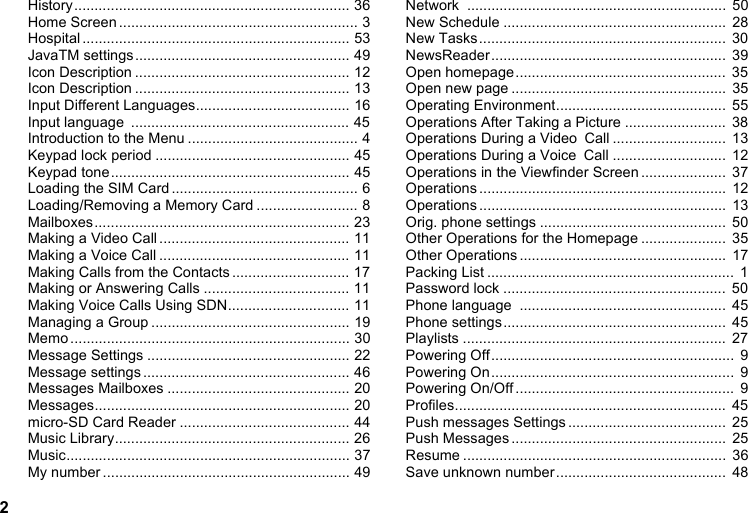 2History.................................................................... 36Home Screen ........................................................... 3Hospital .................................................................. 53JavaTM settings..................................................... 49Icon Description ..................................................... 12Icon Description ..................................................... 13Input Different Languages...................................... 16Input language  ...................................................... 45Introduction to the Menu .......................................... 4Keypad lock period ................................................ 45Keypad tone........................................................... 45Loading the SIM Card .............................................. 6Loading/Removing a Memory Card ......................... 8Mailboxes............................................................... 23Making a Video Call ............................................... 11Making a Voice Call ............................................... 11Making Calls from the Contacts ............................. 17Making or Answering Calls .................................... 11Making Voice Calls Using SDN.............................. 11Managing a Group ................................................. 19Memo ..................................................................... 30Message Settings .................................................. 22Message settings ................................................... 46Messages Mailboxes ............................................. 20Messages............................................................... 20micro-SD Card Reader .......................................... 44Music Library.......................................................... 26Music...................................................................... 37My number ............................................................. 49Network ................................................................  50New Schedule .......................................................  28New Tasks.............................................................  30NewsReader..........................................................  39Open homepage....................................................  35Open new page .....................................................  35Operating Environment..........................................  55Operations After Taking a Picture .........................  38Operations During a Video Call ............................  13Operations During a Voice Call ............................  12Operations in the Viewfinder Screen .....................  37Operations .............................................................  12Operations .............................................................  13Orig. phone settings ..............................................  50Other Operations for the Homepage .....................  35Other Operations ...................................................  17Packing List .............................................................  1Password lock .......................................................  50Phone language  ................................................... 45Phone settings.......................................................  45Playlists .................................................................  27Powering Off............................................................  9Powering On............................................................  9Powering On/Off ......................................................  9Profiles...................................................................  45Push messages Settings .......................................  25Push Messages .....................................................  25Resume .................................................................  36Save unknown number..........................................  48