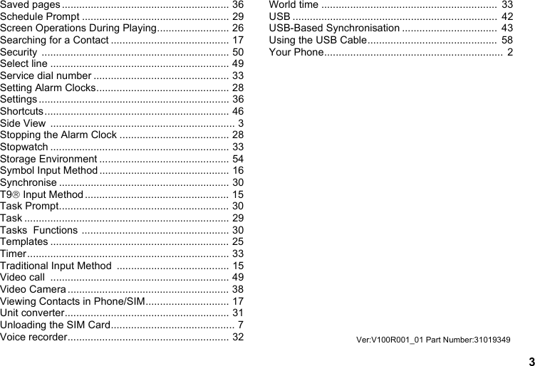 3Saved pages .......................................................... 36Schedule Prompt ................................................... 29Screen Operations During Playing......................... 26Searching for a Contact ......................................... 17Security ................................................................. 50Select line .............................................................. 49Service dial number ............................................... 33Setting Alarm Clocks.............................................. 28Settings .................................................................. 36Shortcuts................................................................ 46Side View  ................................................................ 3Stopping the Alarm Clock ...................................... 28Stopwatch .............................................................. 33Storage Environment ............................................. 54Symbol Input Method ............................................. 16Synchronise ........................................................... 30T9® Input Method.................................................. 15Task Prompt........................................................... 30Task ....................................................................... 29Tasks  Functions ................................................... 30Templates .............................................................. 25Timer...................................................................... 33Traditional Input Method  ....................................... 15Video call  .............................................................. 49Video Camera........................................................ 38Viewing Contacts in Phone/SIM............................. 17Unit converter......................................................... 31Unloading the SIM Card........................................... 7Voice recorder........................................................ 32World time .............................................................  33USB .......................................................................  42USB-Based Synchronisation .................................  43Using the USB Cable.............................................  58Your Phone..............................................................  2Ver:V100R001_01 Part Number:31019349