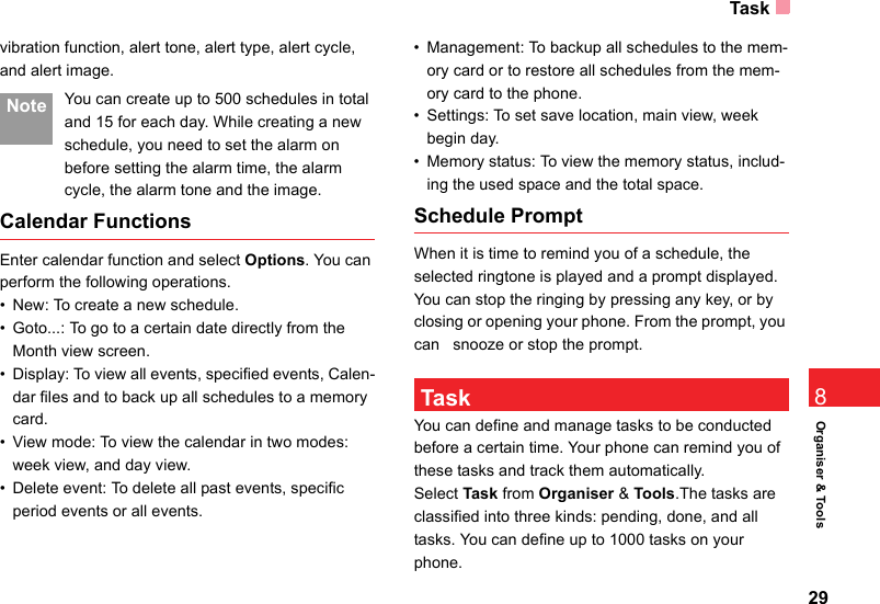 Task29Organiser &amp; Tools8vibration function, alert tone, alert type, alert cycle,  and alert image. Note You can create up to 500 schedules in total and 15 for each day. While creating a new schedule, you need to set the alarm on before setting the alarm time, the alarm cycle, the alarm tone and the image.Calendar FunctionsEnter calendar function and select Options. You can perform the following operations.• New: To create a new schedule.• Goto...: To go to a certain date directly from the Month view screen.• Display: To view all events, specified events, Calen-dar files and to back up all schedules to a memory card.• View mode: To view the calendar in two modes: week view, and day view.• Delete event: To delete all past events, specific period events or all events.• Management: To backup all schedules to the mem-ory card or to restore all schedules from the mem-ory card to the phone.• Settings: To set save location, main view, week begin day.• Memory status: To view the memory status, includ-ing the used space and the total space.Schedule PromptWhen it is time to remind you of a schedule, the selected ringtone is played and a prompt displayed. You can stop the ringing by pressing any key, or by closing or opening your phone. From the prompt, you can   snooze or stop the prompt. TaskYou can define and manage tasks to be conducted before a certain time. Your phone can remind you of these tasks and track them automatically.Select Task from Organiser &amp; Tools.The tasks are classified into three kinds: pending, done, and all tasks. You can define up to 1000 tasks on your phone.