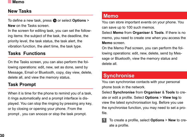 Memo30New TasksTo define a new task, press   or select Options &gt; New on the Tasks screen. In the screen for editing task, you can set the follow-ing items: the subject of the task, the deadline, the priority level, the task status, the task alert, the vibration function, the alert time, the task type.Tasks  Functions On the Tasks screen, you can also perform the fol-lowing operations: edit, new, set as done, send by Message, Email or Bluetooth, copy, day view, delete, delete all, and view the memory status.Task PromptWhen it is time for the phone to remind you of a task, it rings automatically and a prompt interface is dis-played. You can stop the ringing by pressing any key, or by closing or opening your phone. From the prompt , you can snooze or stop the task prompt. MemoYou can store important events on your phone. You can save up to 100 such memos.Select Memo from Organiser &amp; Tools. If there is no memo, you need to create one when you access the Memo screen.On the Memo Pad screen, you can perform the fol-lowing operations: edit, new, delete, send by Mes-sage or Bluetooth, view the memory status and delete all. SynchroniseYou can synchronise contacts with your personal phone book in the network. Select Synchronise from Organiser &amp; Tools to cre-ate or edit a profile. Select Options &gt; View log to view the latest synchronisation log. Before you use the synchronise function, you may need to set a pro-file. 1To create a profile, select Options &gt; New to cre-ate a profile.