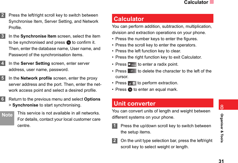 Calculator31Organiser &amp; Tools8 2Press the left/right scroll key to switch between Synchronise Item, Server Setting, and Network Profile. 3In the Synchronise Item screen, select the item to be synchronised and press   to confirm it. Then, enter the database name, User name, and Password of the synchronisation items. 4In the Server Setting screen, enter server address, user name, password. 5In the Network profile screen, enter the proxy server address and the port. Then, enter the net-work access point and select a desired profile.  6Return to the previous menu and select Options &gt; Synchronise to start synchronising. Note This service is not available in all networks. For details, contact your local customer care centre. CalculatorYou can perform addition, subtraction, multiplication, division and extraction operations on your phone.• Press the number keys to enter the figures.• Press the scroll key to enter the operators.• Press the left function key to clear.• Press the right function key to exit Calculator.• Press   to enter a radix point.• Press   to delete the character to the left of the cursor.• Press   to perform extraction.• Press   to enter an equal mark. Unit converterYou can convert units of length and weight between different systems on your phone. 1Press the up/down scroll key to switch between the setup items. 2On the unit type selection bar, press the left/right scroll key to select weight or length.