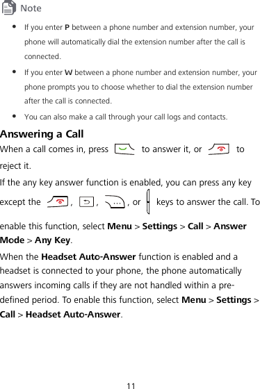 11   If you enter P between a phone number and extension number, your phone will automatically dial the extension number after the call is connected.  If you enter W between a phone number and extension number, your phone prompts you to choose whether to dial the extension number after the call is connected.  You can also make a call through your call logs and contacts. Answering a Call When a call comes in, press   to answer it, or   to reject it. If the any key answer function is enabled, you can press any key except the ,  ,  , or    keys to answer the call. To enable this function, select Menu &gt; Settings &gt; Call &gt; Answer Mode &gt; Any Key. When the Headset Auto-Answer function is enabled and a headset is connected to your phone, the phone automatically answers incoming calls if they are not handled within a pre-defined period. To enable this function, select Menu &gt; Settings &gt; Call &gt; Headset Auto-Answer. 