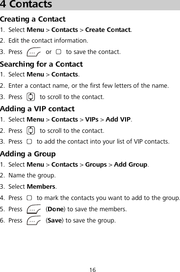 16 4 Contacts Creating a Contact 1. Select Menu &gt; Contacts &gt; Create Contact. 2. Edit the contact information. 3. Press   or   to save the contact. Searching for a Contact 1. Select Menu &gt; Contacts. 2. Enter a contact name, or the first few letters of the name. 3. Press   to scroll to the contact. Adding a VIP contact 1. Select Menu &gt; Contacts &gt; VIPs &gt; Add VIP. 2. Press   to scroll to the contact. 3. Press   to add the contact into your list of VIP contacts. Adding a Group 1. Select Menu &gt; Contacts &gt; Groups &gt; Add Group. 2. Name the group. 3. Select Members. 4. Press   to mark the contacts you want to add to the group. 5. Press    (Done) to save the members. 6. Press    (Save) to save the group. 