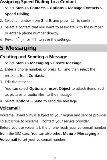 17 Assigning Speed Dialing to a Contact 1. Select Menu &gt; Contacts &gt; Options &gt; Manage Contacts &gt; Speed Dialing. 2. Select a number from 2 to 9, and press   to confirm. 3. Select a contact that you want to associate with the number, or enter a phone number directly. 4. Press   or   to save the settings. 5 Messaging Creating and Sending a Message 1. Select Menu &gt; Messaging &gt; Create Message. 2. Enter a phone number, or press   and then select the recipient from Contacts. 3. Edit the message. You can select Options &gt; Insert Object to attach items, such as pictures or audio files, to the message. 4. Select Options &gt; Send to send the message. Voicemail Voicemail availability is subject to your region and service provider. To subscribe to voicemail, contact your service provider. Before you use voicemail, the phone reads your voicemail number from the SIM card. You can also select Menu &gt; Messaging &gt; Voicemail to set your voicemail number.