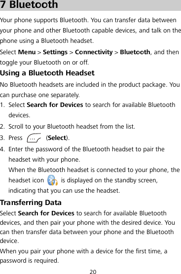 20 7 Bluetooth Your phone supports Bluetooth. You can transfer data between your phone and other Bluetooth capable devices, and talk on the phone using a Bluetooth headset. Select Menu &gt; Settings &gt; Connectivity &gt; Bluetooth, and then toggle your Bluetooth on or off. Using a Bluetooth Headset No Bluetooth headsets are included in the product package.  Yo u  can purchase one separately. 1. Select Search for Devices to search for available Bluetooth devices. 2. Scroll to your Bluetooth headset from the list. 3. Press    (Select). 4. Enter the password of the Bluetooth headset to pair the headset with your phone. When the Bluetooth headset is connected to your phone, the headset icon   is displayed on the standby screen, indicating that you can use the headset. Transferring Data Select Search for Devices to search for available Bluetooth devices, and then pair your phone with the desired device. Yo u  can then transfer data between your phone and the Bluetooth device. When you pair your phone with a device for the first time, a password is required. 