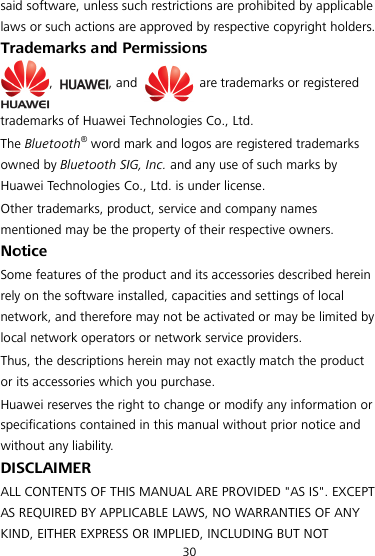 30 said software, unless such restrictions are prohibited by applicable laws or such actions are approved by respective copyright holders. Trademarks and Permissions ,  , and   are trademarks or registered trademarks of Huawei Technologies Co., Ltd. The Bluetooth® word mark and logos are registered trademarks owned by Bluetooth SIG, Inc. and any use of such marks by Huawei Technologies Co., Ltd. is under license. Other trademarks, product, service and company names mentioned may be the property of their respective owners. Notice Some features of the product and its accessories described herein rely on the software installed, capacities and settings of local network, and therefore may not be activated or may be limited by local network operators or network service providers. Thus, the descriptions herein may not exactly match the product or its accessories which you purchase. Huawei reserves the right to change or modify any information or specifications contained in this manual without prior notice and without any liability. DISCLAIMER ALL CONTENTS OF THIS MANUAL ARE PROVIDED &quot;AS IS&quot;. EXCEPT AS REQUIRED BY APPLICABLE LAWS, NO WARRANTIES OF ANY KIND, EITHER EXPRESS OR IMPLIED, INCLUDING BUT NOT 