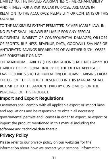 31 LIMITED TO, THE IMPLIED WARRANTIES OF MERCHANTABILITY AND FITNESS FOR A PARTICULAR PURPOSE, ARE MADE IN RELATION TO THE ACCURACY, RELIABILITY OR CONTENTS OF THIS MANUAL. TO THE MAXIMUM EXTENT PERMITTED BY APPLICABLE LAW, IN NO EVENT SHALL HUAWEI BE LIABLE FOR ANY SPECIAL, INCIDENTAL, INDIRECT, OR CONSEQUENTIAL DAMAGES, OR LOSS OF PROFITS, BUSINESS, REVENUE, DATA, GOODWILL SAVINGS OR ANTICIPATED SAVINGS REGARDLESS OF WHETHER SUCH LOSSES ARE FORSEEABLE OR NOT. THE MAXIMUM LIABILITY (THIS LIMITATION SHALL NOT APPLY TO LIABILITY FOR PERSONAL INJURY TO THE EXTENT APPLICABLE LAW PROHIBITS SUCH A LIMITATION) OF HUAWEI ARISING FROM THE USE OF THE PRODUCT DESCRIBED IN THIS MANUAL SHALL BE LIMITED TO THE AMOUNT PAID BY CUSTOMERS FOR THE PURCHASE OF THIS PRODUCT. Import and Export Regulations Customers shall comply with all applicable export or import laws and regulations and be responsible to obtain all necessary governmental permits and licenses in order to export, re-export or import the product mentioned in this manual including the software and technical data therein. Privacy Policy Please refer to our privacy policy on our websites for the information about how we protect your personal information. 