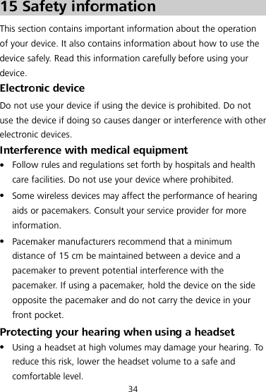 34 15 Safety information This section contains important information about the operation of your device. It also contains information about how to use the device safely. Read this information carefully before using your device. Electronic device Do not use your device if using the device is prohibited. Do not use the device if doing so causes danger or interference with other electronic devices. Interference with medical equipment  Follow rules and regulations set forth by hospitals and health care facilities. Do not use your device where prohibited.  Some wireless devices may affect the performance of hearing aids or pacemakers. Consult your service provider for more information.  Pacemaker manufacturers recommend that a minimum distance of 15 cm be maintained between a device and a pacemaker to prevent potential interference with the pacemaker. If using a pacemaker, hold the device on the side opposite the pacemaker and do not carry the device in your front pocket. Protecting your hearing when using a headset  Using a headset at high volumes may damage your hearing. To  reduce this risk, lower the headset volume to a safe and comfortable level. 
