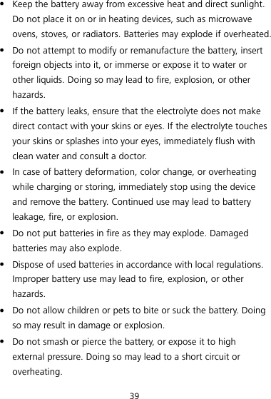 39  Keep the battery away from excessive heat and direct sunlight. Do not place it on or in heating devices, such as microwave ovens, stoves, or radiators. Batteries may explode if overheated.  Do not attempt to modify or remanufacture the battery, insert foreign objects into it, or immerse or expose it to water or other liquids. Doing so may lead to fire, explosion, or other hazards.  If the battery leaks, ensure that the electrolyte does not make direct contact with your skins or eyes. If the electrolyte touches your skins or splashes into your eyes, immediately flush with clean water and consult a doctor.  In case of battery deformation, color change, or overheating while charging or storing, immediately stop using the device and remove the battery. Continued use may lead to battery leakage, fire, or explosion.  Do not put batteries in fire as they may explode. Damaged batteries may also explode.  Dispose of used batteries in accordance with local regulations. Improper battery use may lead to fire, explosion, or other hazards.  Do not allow children or pets to bite or suck the battery. Doing so may result in damage or explosion.  Do not smash or pierce the battery, or expose it to high external pressure. Doing so may lead to a short circuit or overheating.   