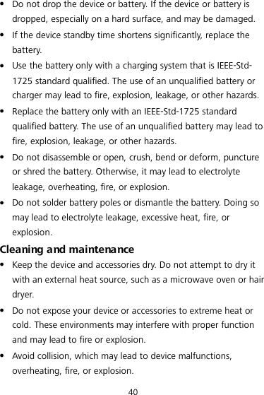 40  Do not drop the device or battery. If the device or battery is dropped, especially on a hard surface, and may be damaged.    If the device standby time shortens significantly, replace the battery.  Use the battery only with a charging system that is IEEE-Std-1725 standard qualified. The use of an unqualified battery or charger may lead to fire, explosion, leakage, or other hazards.  Replace the battery only with an IEEE-Std-1725 standard qualified battery. The use of an unqualified battery may lead to fire, explosion, leakage, or other hazards.  Do not disassemble or open, crush, bend or deform, puncture or shred the battery. Otherwise, it may lead to electrolyte leakage, overheating, fire, or explosion.  Do not solder battery poles or dismantle the battery. Doing so may lead to electrolyte leakage, excessive heat, fire, or explosion. Cleaning and maintenance  Keep the device and accessories dry. Do not attempt to dry it with an external heat source, such as a microwave oven or hair dryer.    Do not expose your device or accessories to extreme heat or cold. These environments may interfere with proper function and may lead to fire or explosion.    Avoid collision, which may lead to device malfunctions, overheating, fire, or explosion.   