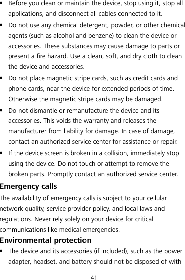 41  Before you clean or maintain the device, stop using it, stop all applications, and disconnect all cables connected to it.  Do not use any chemical detergent, powder, or other chemical agents (such as alcohol and benzene) to clean the device or accessories. These substances may cause damage to parts or present a fire hazard. Use a clean, soft, and dry cloth to clean the device and accessories.  Do not place magnetic stripe cards, such as credit cards and phone cards, near the device for extended periods of time. Otherwise the magnetic stripe cards may be damaged.  Do not dismantle or remanufacture the device and its accessories. This voids the warranty and releases the manufacturer from liability for damage. In case of damage, contact an authorized service center for assistance or repair.  If the device screen is broken in a collision, immediately stop using the device. Do not touch or attempt to remove the broken parts. Promptly contact an authorized service center.   Emergency calls The availability of emergency calls is subject to your cellular network quality, service provider policy, and local laws and regulations. Never rely solely on your device for critical communications like medical emergencies. Environmental protection  The device and its accessories (if included), such as the power adapter, headset, and battery should not be disposed of with 
