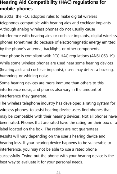 44 Hearing Aid Compatibility (HAC) regulations for mobile phones In 2003, the FCC adopted rules to make digital wireless telephones compatible with hearing aids and cochlear implants. Although analog wireless phones do not usually cause interference with hearing aids or cochlear implants, digital wireless phones sometimes do because of electromagnetic energy emitted by the phone&apos;s antenna, backlight, or other components. Your phone is compliant with FCC HAC regulations (ANSI C63.19). While some wireless phones are used near some hearing devices (hearing aids and cochlear implants), users may detect a buzzing, humming, or whining noise. Some hearing devices are more immune than others to this interference noise, and phones also vary in the amount of interference they generate. The wireless telephone industry has developed a rating system for wireless phones, to assist hearing device users find phones that may be compatible with their hearing devices. Not all phones have been rated. Phones that are rated have the rating on their box or a label located on the box. The ratings are not guarantees.   Results will vary depending on the user&apos;s hearing device and hearing loss. If your hearing device happens to be vulnerable to interference, you may not be able to use a rated phone successfully. Trying out the phone with your hearing device is the best way to evaluate it for your personal needs. 