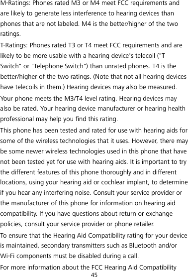 45 M-Ratings: Phones rated M3 or M4 meet FCC requirements and are likely to generate less interference to hearing devices than phones that are not labeled. M4 is the better/higher of the two ratings. T-Ratings: Phones rated T3 or T4 meet FCC requirements and are likely to be more usable with a hearing device&apos;s telecoil (&quot;T Switch&quot; or &quot;Telephone Switch&quot;) than unrated phones. T4 is the better/higher of the two ratings. (Note that not all hearing devices have telecoils in them.) Hearing devices may also be measured. Your phone meets the M3/T4 level rating. Hearing devices may also be rated. Your hearing device manufacturer or hearing health professional may help you find this rating. This phone has been tested and rated for use with hearing aids for some of the wireless technologies that it uses. However, there may be some newer wireless technologies used in this phone that have not been tested yet for use with hearing aids. It is important to try the different features of this phone thoroughly and in different locations, using your hearing aid or cochlear implant, to determine if you hear any interfering noise. Consult your service provider or the manufacturer of this phone for information on hearing aid compatibility. If you have questions about return or exchange policies, consult your service provider or phone retailer. To ensure that the Hearing Aid Compatibility rating for your device is maintained, secondary transmitters such as Bluetooth and/or Wi-Fi components must be disabled during a call. For more information about the FCC Hearing Aid Compatibility 