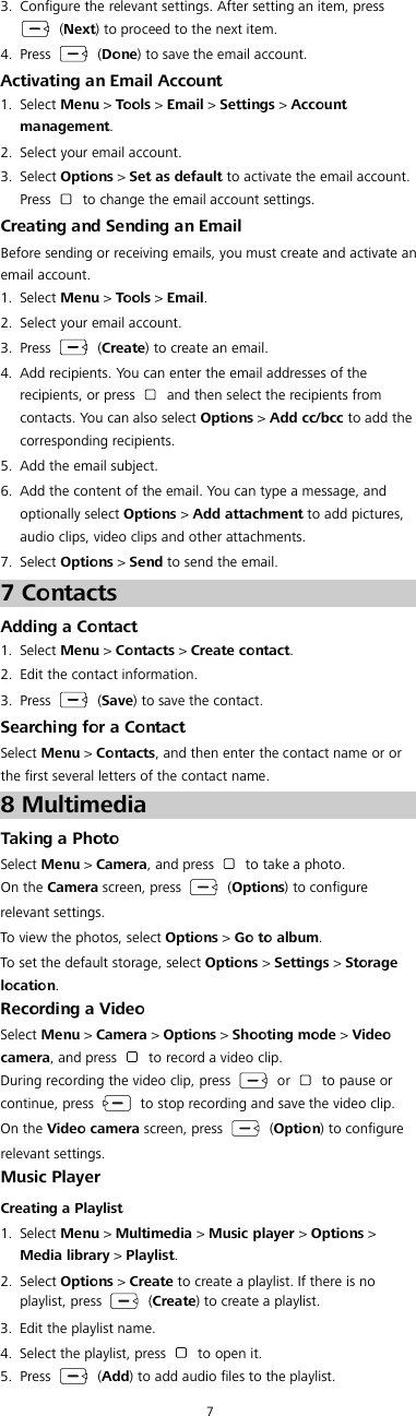 7 3. Configure the relevant settings. After setting an item, press   (Next) to proceed to the next item. 4. Press    (Done) to save the email account. Activating an Email Account 1. Select Menu &gt; Tools &gt; Email &gt; Settings &gt; Account management. 2. Select your email account. 3. Select Options &gt; Set as default to activate the email account. Press   to change the email account settings. Creating and Sending an Email Before sending or receiving emails, you must create and activate an email account. 1. Select Menu &gt; Tools &gt; Email. 2. Select your email account. 3. Press    (Create) to create an email. 4. Add recipients. You can enter the email addresses of the recipients, or press   and then select the recipients from contacts. You can also select Options &gt; Add cc/bcc to add the corresponding recipients. 5. Add the email subject. 6. Add the content of the email. You can type a message, and optionally select Options &gt; Add attachment to add pictures, audio clips, video clips and other attachments. 7. Select Options &gt; Send to send the email. 7 Contacts Adding a Contact 1. Select Menu &gt; Contacts &gt; Create contact. 2. Edit the contact information. 3. Press    (Save) to save the contact. Searching for a Contact Select Menu &gt; Contacts, and then enter the contact name or or the first several letters of the contact name.8 Multimedia Taking a Photo Select Menu &gt; Camera, and press   to take a photo. On the Camera screen, press    (Options) to configure relevant settings. To view the photos, select Options &gt; Go to album. To set the default storage, select Options &gt; Settings &gt; Storage location. Recording a Video Select Menu &gt; Camera &gt; Options &gt; Shooting mode &gt; Video camera, and press   to record a video clip. During recording the video clip, press   or   to pause or continue, press   to stop recording and save the video clip. On the Video camera screen, press    (Option) to configure relevant settings. Music Player Creating a Playlist 1. Select Menu &gt; Multimedia &gt; Music player &gt; Options &gt; Media library &gt; Playlist. 2. Select Options &gt; Create to create a playlist. If there is no playlist, press    (Create) to create a playlist. 3. Edit the playlist name. 4. Select the playlist, press   to open it. 5. Press    (Add) to add audio files to the playlist. 