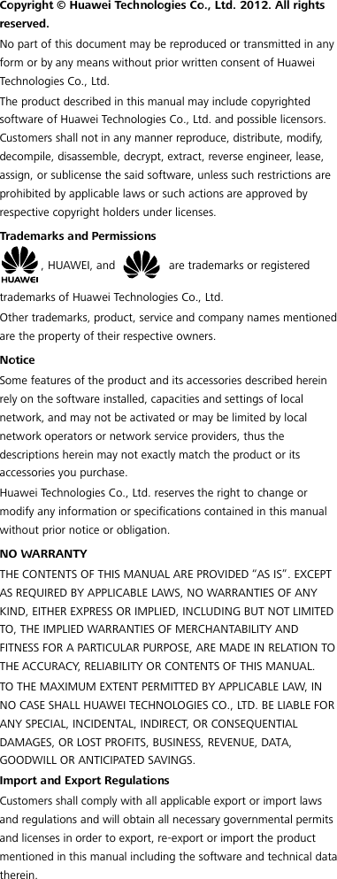  Copyright © Huawei Technologies Co., Ltd. 2012. All rights reserved. No part of this document may be reproduced or transmitted in any form or by any means without prior written consent of Huawei Technologies Co., Ltd. The product described in this manual may include copyrighted software of Huawei Technologies Co., Ltd. and possible licensors. Customers shall not in any manner reproduce, distribute, modify, decompile, disassemble, decrypt, extract, reverse engineer, lease, assign, or sublicense the said software, unless such restrictions are prohibited by applicable laws or such actions are approved by respective copyright holders under licenses. Trademarks and Permissions , HUAWEI, and   are trademarks or registered trademarks of Huawei Technologies Co., Ltd. Other trademarks, product, service and company names mentioned are the property of their respective owners. Notice Some features of the product and its accessories described herein rely on the software installed, capacities and settings of local network, and may not be activated or may be limited by local network operators or network service providers, thus the descriptions herein may not exactly match the product or its accessories you purchase. Huawei Technologies Co., Ltd. reserves the right to change or modify any information or specifications contained in this manual without prior notice or obligation. NO WARRANTY THE CONTENTS OF THIS MANUAL ARE PROVIDED “AS IS”. EXCEPT AS REQUIRED BY APPLICABLE LAWS, NO WARRANTIES OF ANY KIND, EITHER EXPRESS OR IMPLIED, INCLUDING BUT NOT LIMITED TO, THE IMPLIED WARRANTIES OF MERCHANTABILITY AND FITNESS FOR A PARTICULAR PURPOSE, ARE MADE IN RELATION TO THE ACCURACY, RELIABILITY OR CONTENTS OF THIS MANUAL. TO THE MAXIMUM EXTENT PERMITTED BY APPLICABLE LAW, IN NO CASE SHALL HUAWEI TECHNOLOGIES CO., LTD. BE LIABLE FOR ANY SPECIAL, INCIDENTAL, INDIRECT, OR CONSEQUENTIAL DAMAGES, OR LOST PROFITS, BUSINESS, REVENUE, DATA, GOODWILL OR ANTICIPATED SAVINGS. Import and Export Regulations Customers shall comply with all applicable export or import laws and regulations and will obtain all necessary governmental permits and licenses in order to export, re-export or import the product mentioned in this manual including the software and technical data therein. 