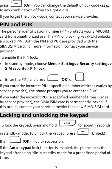 7 press    (On). You can change the default unlock code (1234) to any combination of four to eight digits. If you forget the unlock code, contact your service provider. PIN and PUK The personal identif ication number (PIN) protects your SIM/USIM card from unauthorized use. The PIN unblocking key (PUK) unlocks a blocked PIN. Both the PIN and PUK are provided with the SIM/USIM card. For more information, contact your service provider. To enable the PIN lock: 1. In standby mode, choose Menu &gt; Settings &gt; Security settings &gt; SIM security &gt; PIN lock. 2. Enter the PIN, and press    (OK) or  . If you enter the incorrect PIN a specified number of times (varies by service provider), the phone prompts you to enter the PUK. If you enter the incorrect PUK a specified number of times (varies by service provider), the SIM/USIM card is permanently locked. If this occurs, contact your service provider for a new SIM/USIM card. Locking and unlocking the keypad To lock the keypad, press and hold    for about 3 seconds in standby mode. To unlock the keypad, press    (Unlock) then    (OK) in quick succession. If the Auto keypad lock funct ion is enabled, the phone locks the keypad after being idle in standby mode for a predefined period of time. 