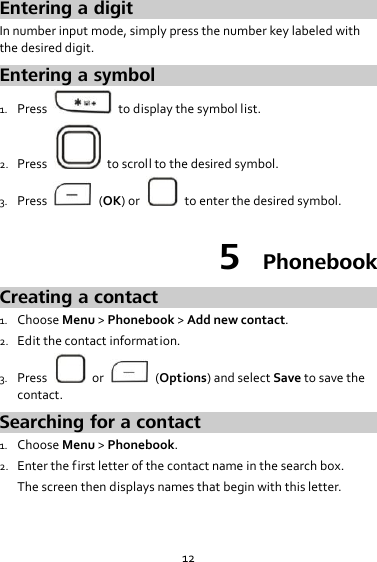 12 Entering a digit In number input mode, simply press the number key labeled with the desired digit. Entering a symbol 1. Press    to display the symbol list. 2. Press    to scroll to the desired symbol. 3. Press    (OK) or    to enter the desired symbol. 5  Phonebook Creating a contact 1. Choose Menu &gt; Phonebook &gt; Add new contact. 2. Edit the contact information. 3. Press    or    (Options) and select Save to save the contact. Searching for a contact 1. Choose Menu &gt; Phonebook. 2. Enter the first letter of the contact name in the search box. The screen then displays names that begin with this letter. 