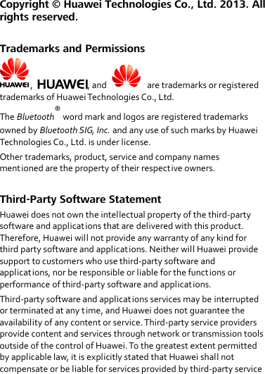 Copyright ©  Huawei Technologies Co., Ltd. 2013. All rights reserved.  Trademarks and Permissions ,  , and     are trademarks or registered trademarks of Huawei Technologies Co., Ltd. The Bluetooth® word mark and logos are registered trademarks owned by Bluetooth SIG, Inc. and any use of such marks by Huawei Technologies Co., Ltd. is under license. Other trademarks, product, service and company names mentioned are the property of their respective owners.  Third-Party Software Statement Huawei does not own the intellectual property of the third-party software and applications that are delivered with this product. Therefore, Huawei will not provide any warranty of any kind for third party software and applications. Neither will Huawei provide support to customers who use third-party software and applications, nor be responsible or liable for the functions or performance of third-party software and applications. Third-party software and applications services may be interrupted or terminated at any time, and Huawei does not guarantee the availability of any content or service. Third-party service providers provide content and services through network or transmission tools outside of the control of Huawei. To the greatest extent permitted by applicable law, it is explicitly stated that Huawei shall not compensate or be liable for services provided by third-party service 