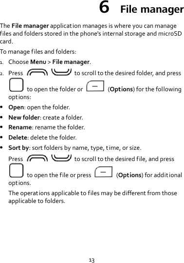13 6  File manager The File manager application manages is where you can manage files and folders stored in the phone&apos;s internal storage and microSD card. To manage files and folders: 1. Choose Menu &gt; File manager. 2. Press      to scroll to the desired folder, and press   to open the folder or    (Options) for the following options:  Open: open the folder.  New folder: create a folder.  Rename: rename the folder.  Delete: delete the folder.  Sort by: sort folders by name, type, time, or size. Press      to scroll to the desired file, and press   to open the file or press    (Options) for addit ional options. The operations applicable to files may be different from those applicable to folders. 