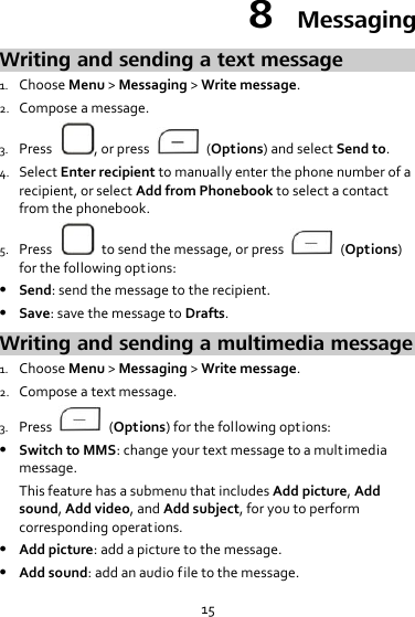 15 8  Messaging Writing and sending a text message 1. Choose Menu &gt; Messaging &gt; Write message. 2. Compose a message. 3. Press  , or press    (Options) and select Send to. 4. Select Enter recipient to manually enter the phone number of a recipient, or select Add from Phonebook to select a contact from the phonebook. 5. Press    to send the message, or press    (Options) for the following options:  Send: send the message to the recipient.  Save: save the message to Drafts. Writing and sending a multimedia message 1. Choose Menu &gt; Messaging &gt; Write message. 2. Compose a text message. 3. Press    (Options) for the following options:  Switch to MMS: change your text message to a mult imedia message. This feature has a submenu that includes Add picture, Add sound, Add video, and Add subject, for you to perform corresponding operations.  Add picture: add a picture to the message.  Add sound: add an audio file to the message. 