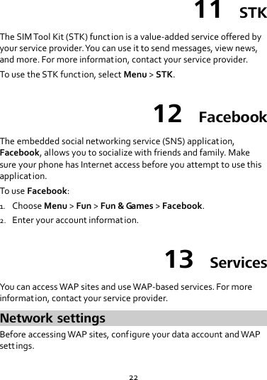 22 11  STK The SIM Tool Kit (STK) function is a value-added service offered by your service provider. You can use it to send messages, view news, and more. For more information, contact your service provider. To use the STK function, select Menu &gt; STK. 12  Facebook The embedded social networking service (SNS) application, Facebook, allows you to socialize with friends and family. Make sure your phone has Internet access before you attempt to use this application. To use Facebook: 1. Choose Menu &gt; Fun &gt; Fun &amp; Games &gt; Facebook. 2. Enter your account information. 13  Services You can access WAP sites and use WAP-based services. For more information, contact your service provider. Network settings Before accessing WAP sites, configure your data account and WAP settings. 