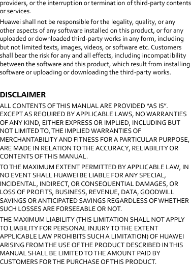 providers, or the interruption or termination of third-party contents or services. Huawei shall not be responsible for the legality, quality, or any other aspects of any software installed on this product, or for any uploaded or downloaded third-party works in any form, including but not limited texts, images, videos, or software etc. Customers shall bear the risk for any and all effects, including incompatibility between the software and this product, which result from installing software or uploading or downloading the third-party works.  DISCLAIMER ALL CONTENTS OF THIS MANUAL ARE PROVIDED “AS IS”. EXCEPT AS REQUIRED BY APPLICABLE LAWS, NO WARRANTIES OF ANY KIND, EITHER EXPRESS OR IMPLIED, INCLUDING BUT NOT LIMITED TO, THE IMPLIED WARRANTIES OF MERCHANTABILITY AND FITNESS FOR A PARTICULAR PURPOSE, ARE MADE IN RELATION TO THE ACCURACY, RELIABILITY OR CONTENTS OF THIS MANUAL. TO THE MAXIMUM EXTENT PERMITTED BY APPLICABLE LAW, IN NO EVENT SHALL HUAWEI BE LIABLE FOR ANY SPECIAL, INCIDENTAL, INDIRECT, OR CONSEQUENTIAL DAMAGES, OR LOSS OF PROFITS, BUSINESS, REVENUE, DATA, GOODWILL SAVINGS OR ANTICIPATED SAVINGS REGARDLESS OF WHETHER SUCH LOSSES ARE FORSEEABLE OR NOT. THE MAXIMUM LIABILITY (THIS LIMITATION SHALL NOT APPLY TO LIABILITY FOR PERSONAL INJURY TO THE EXTENT APPLICABLE LAW PROHIBITS SUCH A LIMITATION) OF HUAWEI ARISING FROM THE USE OF THE PRODUCT DESCRIBED IN THIS MANUAL SHALL BE LIMITED TO THE AMOUNT PAID BY CUSTOMERS FOR THE PURCHASE OF THIS PRODUCT.  