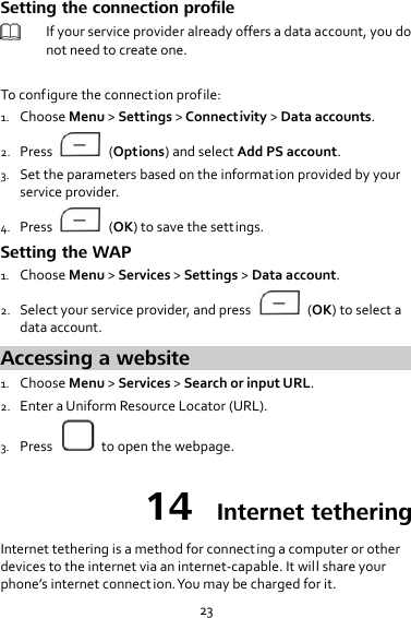 23 Setting the connection profile  If your service provider already offers a data account, you do not need to create one.  To configure the connection prof ile: 1. Choose Menu &gt; Settings &gt; Connectivity &gt; Data accounts. 2. Press    (Options) and select Add PS account. 3. Set the parameters based on the information provided by your service provider. 4. Press    (OK) to save the settings. Setting the WAP 1. Choose Menu &gt; Services &gt; Settings &gt; Data account. 2. Select your service provider, and press    (OK) to select a data account. Accessing a website 1. Choose Menu &gt; Services &gt; Search or input URL. 2. Enter a Uniform Resource Locator (URL). 3. Press    to open the webpage. 14  Internet tethering Internet tethering is a method for connecting a computer or other devices to the internet via an internet-capable. It will share your phone’s internet connection. You may be charged for it. 
