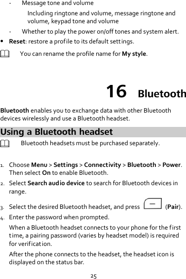 25 - Message tone and volume Including ringtone and volume, message ringtone and volume, keypad tone and volume - Whether to play the power on/off tones and system alert.  Reset: restore a profile to its default settings.  You can rename the profile name for My style.  16  Bluetooth Bluetooth enables you to exchange data with other Bluetooth devices wirelessly and use a Bluetooth headset. Using a Bluetooth headset  Bluetooth headsets must be purchased separately.    1. Choose Menu &gt; Settings &gt; Connectivity &gt; Bluetooth &gt; Power. Then select On to enable Bluetooth. 2. Select Search audio device to search for Bluetooth devices in range. 3. Select the desired Bluetooth headset, and press    (Pair). 4. Enter the password when prompted. When a Bluetooth headset connects to your phone for the first time, a pairing password (varies by headset model) is required for verification. After the phone connects to the headset, the headset icon is displayed on the status bar. 
