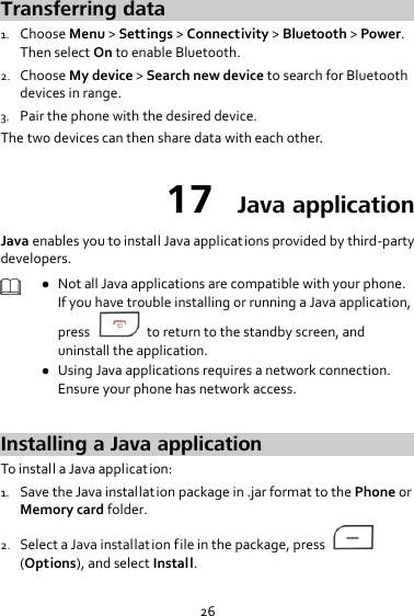26 Transferring data 1. Choose Menu &gt; Settings &gt; Connectivity &gt; Bluetooth &gt; Power. Then select On to enable Bluetooth. 2. Choose My device &gt; Search new device to search for Bluetooth devices in range. 3. Pair the phone with the desired device. The two devices can then share data with each other. 17  Java application Java enables you to install Java applications provided by third-party developers.   Not all Java applications are compatible with your phone. If you have trouble installing or running a Java application, press    to return to the standby screen, and uninstall the application.  Using Java applications requires a network connection. Ensure your phone has network access.  Installing a Java application To install a Java application: 1. Save the Java installation package in .jar format to the Phone or Memory card folder. 2. Select a Java installation file in the package, press   (Options), and select Install. 