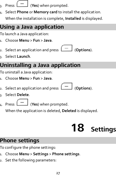 27 3. Press    (Yes) when prompted. 4. Select Phone or Memory card to install the application. When the installat ion is complete, Installed is displayed. Using a Java application To launch a Java application: 1. Choose Menu &gt; Fun &gt; Java. 2. Select an application and press    (Options). 3. Select Launch. Uninstalling a Java application To uninstall a Java application: 1. Choose Menu &gt; Fun &gt; Java. 2. Select an application and press    (Options). 3. Select Delete. 4. Press    (Yes) when prompted. When the application is deleted, Deleted is displayed. 18  Settings Phone settings To configure the phone settings: 1. Choose Menu &gt; Settings &gt; Phone settings. 2. Set the following parameters: 