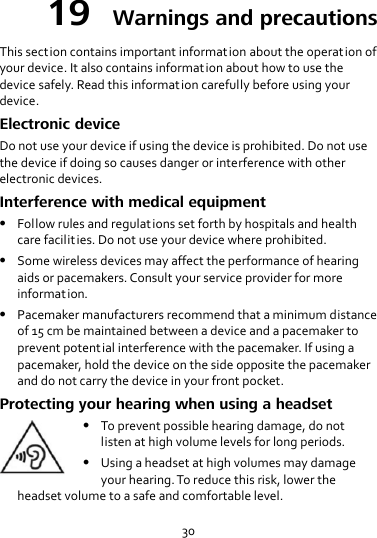 30 19  Warnings and precautions This section contains important information about the operation of your device. It also contains information about how to use the device safely. Read this information carefully before using your device. Electronic device Do not use your device if using the device is prohibited. Do not use the device if doing so causes danger or interference with other electronic devices. Interference with medical equipment  Follow rules and regulations set forth by hospitals and health care facilities. Do not use your device where prohibited.  Some wireless devices may affect the performance of hearing aids or pacemakers. Consult your service provider for more information.  Pacemaker manufacturers recommend that a minimum distance of 15 cm be maintained between a device and a pacemaker to prevent potential interference with the pacemaker. If using a pacemaker, hold the device on the side opposite the pacemaker and do not carry the device in your front pocket. Protecting your hearing when using a headset  To prevent possible hearing damage, do not listen at high volume levels for long periods.  Using a headset at high volumes may damage your hearing. To reduce this risk, lower the headset volume to a safe and comfortable level. 