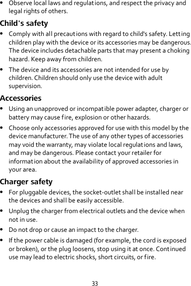 33  Observe local laws and regulations, and respect the privacy and legal rights of others. Child&apos;s safety  Comply with all precautions with regard to child&apos;s safety. Letting children play with the device or its accessories may be dangerous. The device includes detachable parts that may present a choking hazard. Keep away from children.  The device and its accessories are not intended for use by children. Children should only use the device with adult supervision. Accessories  Using an unapproved or incompatible power adapter, charger or battery may cause fire, explosion or other hazards.  Choose only accessories approved for use with this model by the device manufacturer. The use of any other types of accessories may void the warranty, may violate local regulations and laws, and may be dangerous. Please contact your retailer for information about the availability of approved accessories in your area. Charger safety  For pluggable devices, the socket-outlet shall be installed near the devices and shall be easily accessible.  Unplug the charger from electrical outlets and the device when not in use.  Do not drop or cause an impact to the charger.  If the power cable is damaged (for example, the cord is exposed or broken), or the plug loosens, stop using it at once. Continued use may lead to electric shocks, short circuits, or fire. 