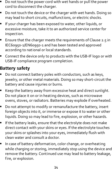 34  Do not touch the power cord with wet hands or pull the power cord to disconnect the charger.  Do not touch the device or the charger with wet hands. Doing so may lead to short circuits, malfunctions, or electric shocks.  If your charger has been exposed to water, other liquids, or excessive moisture, take it to an authorized service center for inspection.  Ensure that the charger meets the requirements of Clause 2.5 in IEC60950-1/EN60950-1 and has been tested and approved according to national or local standards.  Connect the device only to products with the USB-IF logo or with USB-IF compliance program completion. Battery safety  Do not connect battery poles with conductors, such as keys, jewelry, or other metal materials. Doing so may short-circuit the battery and cause injuries or burns.  Keep the battery away from excessive heat and direct sunlight. Do not place it on or in heating devices, such as microwave ovens, stoves, or radiators. Batteries may explode if overheated.  Do not attempt to modify or remanufacture the battery, insert foreign objects into it, or immerse or expose it to water or other liquids. Doing so may lead to fire, explosion, or other hazards.  If the battery leaks, ensure that the electrolyte does not make direct contact with your skins or eyes. If the electrolyte touches your skins or splashes into your eyes, immediately flush with clean water and consult a doctor.  In case of battery deformation, color change, or overheating while charging or storing, immediately stop using the device and remove the battery. Continued use may lead to battery leakage, fire, or explosion. 