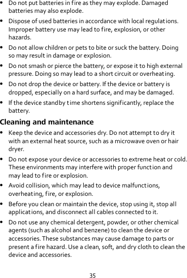 35  Do not put batteries in fire as they may explode. Damaged batteries may also explode.  Dispose of used batteries in accordance with local regulations. Improper battery use may lead to fire, explosion, or other hazards.  Do not allow children or pets to bite or suck the battery. Doing so may result in damage or explosion.  Do not smash or pierce the battery, or expose it to high external pressure. Doing so may lead to a short circuit or overheating.  Do not drop the device or battery. If the device or battery is dropped, especially on a hard surface, and may be damaged.  If the device standby time shortens significantly, replace the battery. Cleaning and maintenance  Keep the device and accessories dry. Do not attempt to dry it with an external heat source, such as a microwave oven or hair dryer.  Do not expose your device or accessories to extreme heat or cold. These environments may interfere with proper function and may lead to fire or explosion.  Avoid collision, which may lead to device malfunct ions, overheating, fire, or explosion.  Before you clean or maintain the device, stop using it, stop all applications, and disconnect all cables connected to it.  Do not use any chemical detergent, powder, or other chemical agents (such as alcohol and benzene) to clean the device or accessories. These substances may cause damage to parts or present a fire hazard. Use a clean, soft, and dry cloth to clean the device and accessories. 